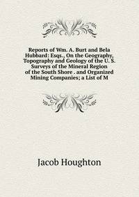 Reports of Wm. A. Burt and Bela Hubbard: Esqs., On the Geography, Topography and Geology of the U. S. Surveys of the Mineral Region of the South Shore . and Organized Mining Companies; a List of M