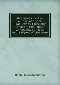 Aboriginal American Authors and Their Productions: Especially Those in the Native Languages. a Chapter in the History of Literature