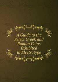 A Guide to the Select Greek and Roman Coins Exhibited in Electrotype
