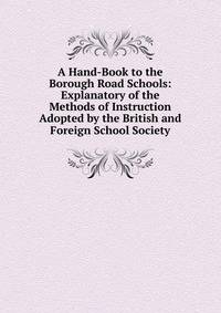 A Hand-Book to the Borough Road Schools: Explanatory of the Methods of Instruction Adopted by the British and Foreign School Society