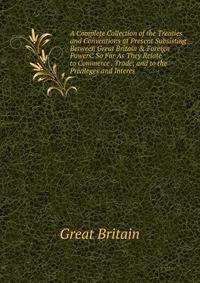 A Complete Collection of the Treaties and Conventions at Present Subsisting Between Great Britain &amp; Foreign Powers: So Far As They Relate to Commerce . Trade; and to the Privileges and Interes