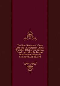 The New Testament of Our Lord and Saviour Jesus Christ: Translated Out of the Original Greek; and with the Former Translations Diligently Compared and Revised