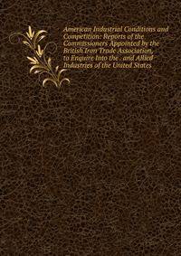 American Industrial Conditions and Competition: Reports of the Commissioners Appointed by the British Iron Trade Association, to Enquire Into the . and Allied Industries of the United States