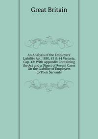 An Analysis of the Employers' Liability Act, 1880, 43 &amp; 44 Victoria, Cap. 42: With Appendix Containing the Act and a Digest of Recent Cases On the Liability of Employers to Their Servants