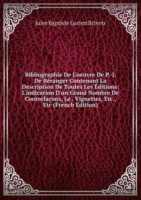 Bibliographie De L'oeuvre De P.-J. De B?ranger Contenant La Description De Toutes Les ?ditions: L'indication D'un Grand Nombre De Contrefa?ons, Le . Vignettes, Etc., Etc (French Edition)
