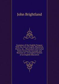 Grammar of the English Tongue: With the Arts of Logick, Rhetorick, Poetry, &amp;c., Illustrated with Useful Notes Giving the Grounds and Reasons of . a Compleat System of an English Education