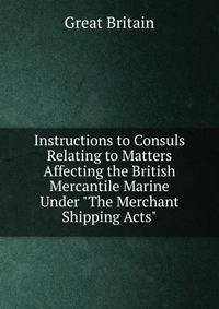 Instructions to Consuls Relating to Matters Affecting the British Mercantile Marine Under "The Merchant Shipping Acts"