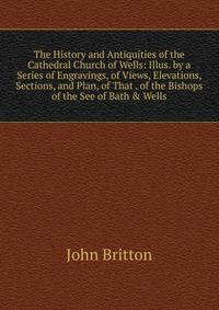 The History and Antiquities of the Cathedral Church of Wells: Illus. by a Series of Engravings, of Views, Elevations, Sections, and Plan, of That . of the Bishops of the See of Bath &amp; Wells