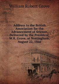 Address to the British Association for the Advancement of Science, Delivered by the President, W.R. Grove, at Nottingham, August 22, 1866