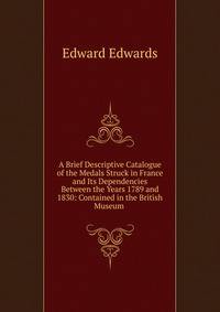 A Brief Descriptive Catalogue of the Medals Struck in France and Its Dependencies Between the Years 1789 and 1830: Contained in the British Museum .