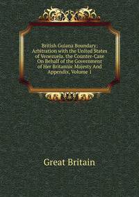 British Guiana Boundary: Arbitration with the United States of Venezuela. the Counter-Case On Behalf of the Government of Her Britannic Majesty And Appendix, Volume 1