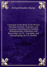 Catalogue of the Birds in the British Museum: Picari?. Scansores and Cocyges, Containing the Families Rhamphastid?, Galbulid?, and Bucconid?, by P.L. . Cuculid?, and Musophagid?, by G.E. Shelley
