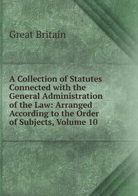 A Collection of Statutes Connected with the General Administration of the Law: Arranged According to the Order of Subjects, Volume 10