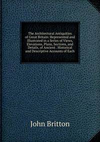 The Architectural Antiquities of Great Britain: Represented and Illustrated in a Series of Views, Elevations, Plans, Sections, and Details, of Ancient . Historical and Descriptive Accounts of Each