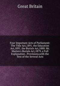 Four Important Acts of Parliament: The Title Act,1891. the Education Act,1891. the Burials Act,1880. Mr. Marten's Burials Act,1879. a Full Explanation . Provisions,with the Text of the Several Acts
