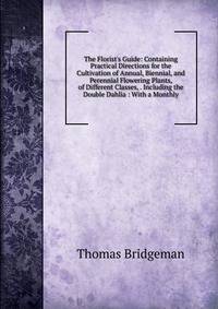 The Florist's Guide: Containing Practical Directions for the Cultivation of Annual, Biennial, and Perennial Flowering Plants, of Different Classes, . Including the Double Dahlia : With a Monthly