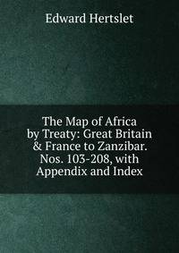The Map of Africa by Treaty: Great Britain &amp; France to Zanzibar. Nos. 103-208, with Appendix and Index
