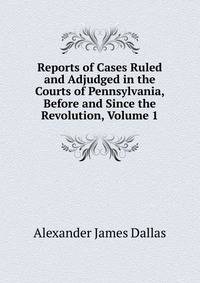 Reports of Cases Ruled and Adjudged in the Courts of Pennsylvania, Before and Since the Revolution, Volume 1