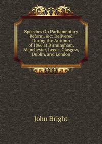 Speeches On Parliamentary Reform, &amp;c: Delivered During the Autumn of 1866 at Birmingham, Manchester, Leeds, Glasgow, Dublin, and London