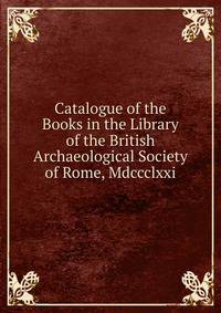 Catalogue of the Books in the Library of the British Archaeological Society of Rome, Mdccclxxi.