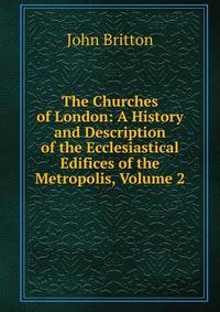 The Churches of London: A History and Description of the Ecclesiastical Edifices of the Metropolis, Volume 2