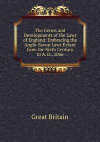 The Germs and Developments of the Laws of England: Embracing the Anglo-Saxon Laws Extant from the Sixth Century to A. D., 1066