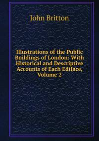 Illustrations of the Public Buildings of London: With Historical and Descriptive Accounts of Each Ediface, Volume 2