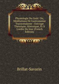 Physiologie Du Go?t: Ou, M?ditations De Gastronomie Transcendante : Ouvrage Th?orique, Historique, Et ? L'ordre Du Jour (French Edition)