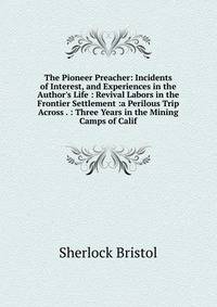 The Pioneer Preacher: Incidents of Interest, and Experiences in the Author's Life : Revival Labors in the Frontier Settlement :a Perilous Trip Across . : Three Years in the Mining Camps of Calif