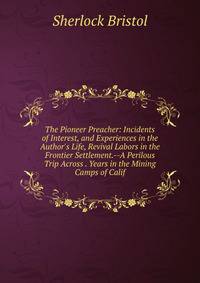 The Pioneer Preacher: Incidents of Interest, and Experiences in the Author's Life, Revival Labors in the Frontier Settlement.--A Perilous Trip Across . Years in the Mining Camps of Calif