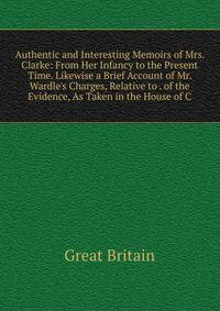 Authentic and Interesting Memoirs of Mrs. Clarke: From Her Infancy to the Present Time. Likewise a Brief Account of Mr. Wardle's Charges, Relative to . of the Evidence, As Taken in the House of C