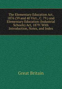 The Elementary Education Act, 1876 (39 and 40 Vict., C. 79.) and Elementary Education (Industrial Schools) Act, 1879: With Introduction, Notes, and Index