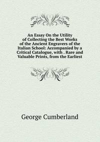 An Essay On the Utility of Collecting the Best Works of the Ancient Engravers of the Italian School: Accompanied by a Critical Catalogue, with . Rare and Valuable Prints, from the Earliest