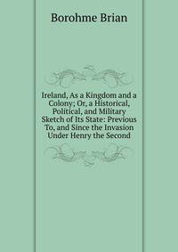Ireland, As a Kingdom and a Colony; Or, a Historical, Political, and Military Sketch of Its State: Previous To, and Since the Invasion Under Henry the Second