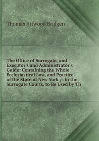 The Office of Surrogate, and Executor's and Administrator's Guide: Containing the Whole Ecclesiastical Law, and Practice of the State of New York ; . in the Surrogate Courts, to Be Used by Th