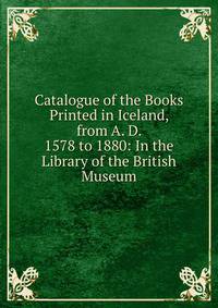 Catalogue of the Books Printed in Iceland, from A. D. 1578 to 1880: In the Library of the British Museum