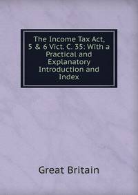 The Income Tax Act, 5 &amp; 6 Vict. C. 35: With a Practical and Explanatory Introduction and Index