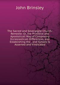 The Sacred and Soveraigne Church-Remedie: Or, the Primitive and Apostolicall Way of Composing Ecclesiasticall Differences, and Establishing the . and Synods Is Asserted and Vindicated