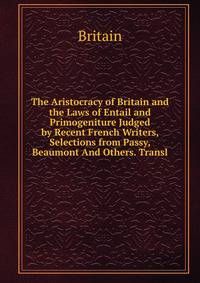 The Aristocracy of Britain and the Laws of Entail and Primogeniture Judged by Recent French Writers, Selections from Passy, Beaumont And Others. Transl