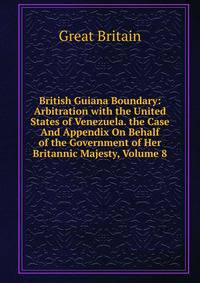 British Guiana Boundary: Arbitration with the United States of Venezuela. the Case And Appendix On Behalf of the Government of Her Britannic Majesty, Volume 8