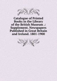 Catalogue of Printed Books in the Library of the British Museum .: Supplement. Newspapers Published in Great Britain and Ireland. 1801-1900