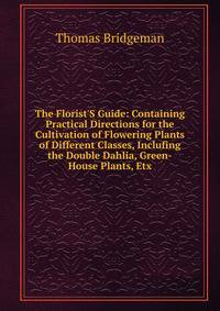 The Florist'S Guide: Containing Practical Directions for the Cultivation of Flowering Plants of Different Classes, Inclufing the Double Dahlia, Green-House Plants, Etx