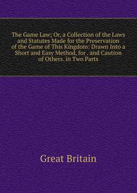 The Game Law; Or, a Collection of the Laws and Statutes Made for the Preservation of the Game of This Kingdom: Drawn Into a Short and Easy Method, for . and Caution of Others. in Two Parts
