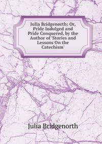 Julia Bridgenorth: Or, Pride Indulged and Pride Conquered, by the Author of 'Stories and Lessons On the Catechism'.