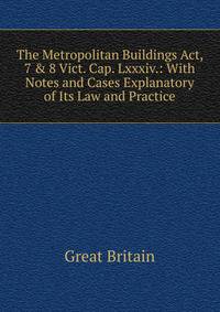 The Metropolitan Buildings Act, 7 &amp; 8 Vict. Cap. Lxxxiv.: With Notes and Cases Explanatory of Its Law and Practice