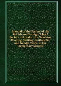 Manual of the System of the British and Foreign School Society of London, for Teaching Reading, Writing, Arithmetic, and Needle-Work, in the Elementary Schools