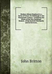 Modern Athens Displayed in a Series of Views: Or Edinburgh in the Nineteenth Century:: Exhibiting the Whole of the New Buildings, Modern . of the Scottish Metropolis and Its Environs,