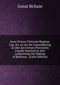 Anno Octavo Victoriae Reginae. Cap. Xx. an Act for Consolidating in One Act Certain Provisions Usually Inserted in Acts Authorizing the Making of Railways . (Latin Edition)