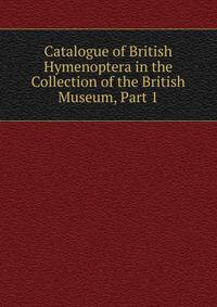 Catalogue of British Hymenoptera in the Collection of the British Museum, Part 1