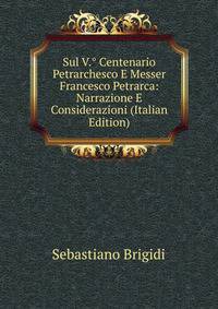 Sul V.° Centenario Petrarchesco E Messer Francesco Petrarca: Narrazione E Considerazioni (Italian Edition)